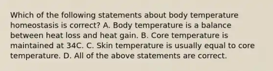 Which of the following statements about body temperature homeostasis is correct? A. Body temperature is a balance between heat loss and heat gain. B. Core temperature is maintained at 34C. C. Skin temperature is usually equal to core temperature. D. All of the above statements are correct.