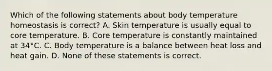 Which of the following statements about body temperature homeostasis is correct? A. Skin temperature is usually equal to core temperature. B. Core temperature is constantly maintained at 34°C. C. Body temperature is a balance between heat loss and heat gain. D. None of these statements is correct.