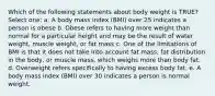 Which of the following statements about body weight is TRUE? Select one: a. A body mass index (BMI) over 25 indicates a person is obese b. Obese refers to having more weight than normal for a particular height and may be the result of water weight, muscle weight, or fat mass c. One of the limitations of BMI is that it does not take into account fat mass, fat distribution in the body, or muscle mass, which weighs more than body fat. d. Overweight refers specifically to having excess body fat. e. A body mass index (BMI) over 30 indicates a person is normal weight.