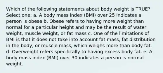 Which of the following statements about body weight is TRUE? Select one: a. A body mass index (BMI) over 25 indicates a person is obese b. Obese refers to having more weight than normal for a particular height and may be the result of water weight, muscle weight, or fat mass c. One of the limitations of BMI is that it does not take into account fat mass, fat distribution in the body, or muscle mass, which weighs <a href='https://www.questionai.com/knowledge/keWHlEPx42-more-than' class='anchor-knowledge'>more than</a> body fat. d. Overweight refers specifically to having excess body fat. e. A body mass index (BMI) over 30 indicates a person is normal weight.