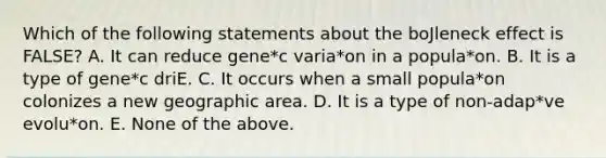 Which of the following statements about the boJleneck effect is FALSE? A. It can reduce gene*c varia*on in a popula*on. B. It is a type of gene*c driE. C. It occurs when a small popula*on colonizes a new geographic area. D. It is a type of non-adap*ve evolu*on. E. None of the above.