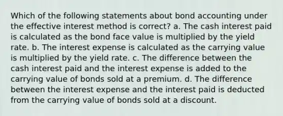 Which of the following statements about bond accounting under the effective interest method is correct? a. The cash interest paid is calculated as the bond face value is multiplied by the yield rate. b. The interest expense is calculated as the carrying value is multiplied by the yield rate. c. The difference between the cash interest paid and the interest expense is added to the carrying value of bonds sold at a premium. d. The difference between the interest expense and the interest paid is deducted from the carrying value of bonds sold at a discount.