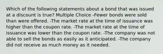 Which of the following statements about a bond that was issued at a discount is true? Multiple Choice -Fewer bonds were sold than were offered. -The market rate at the time of issuance was higher than the coupon rate. -The market rate at the time of issuance was lower than the coupon rate. -The company was not able to sell the bonds as easily as it anticipated. -The company did not receive as much money as it needed.