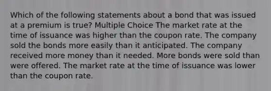 Which of the following statements about a bond that was issued at a premium is true? Multiple Choice The market rate at the time of issuance was higher than the coupon rate. The company sold the bonds more easily than it anticipated. The company received more money than it needed. More bonds were sold than were offered. The market rate at the time of issuance was lower than the coupon rate.