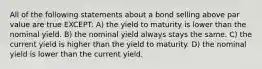 All of the following statements about a bond selling above par value are true EXCEPT: A) the yield to maturity is lower than the nominal yield. B) the nominal yield always stays the same. C) the current yield is higher than the yield to maturity. D) the nominal yield is lower than the current yield.