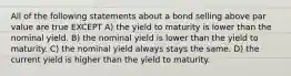 All of the following statements about a bond selling above par value are true EXCEPT A) the yield to maturity is lower than the nominal yield. B) the nominal yield is lower than the yield to maturity. C) the nominal yield always stays the same. D) the current yield is higher than the yield to maturity.