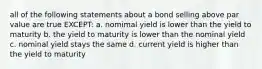 all of the following statements about a bond selling above par value are true EXCEPT: a. nomimal yield is lower than the yield to maturity b. the yield to maturity is lower than the nominal yield c. nominal yield stays the same d. current yield is higher than the yield to maturity