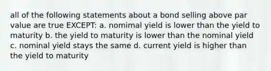 all of the following statements about a bond selling above par value are true EXCEPT: a. nomimal yield is lower than the yield to maturity b. the yield to maturity is lower than the nominal yield c. nominal yield stays the same d. current yield is higher than the yield to maturity