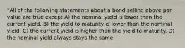 *All of the following statements about a bond selling above par value are true except A) the nominal yield is lower than the current yield. B) the yield to maturity is lower than the nominal yield. C) the current yield is higher than the yield to maturity. D) the nominal yield always stays the same.