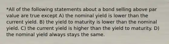 *All of the following statements about a bond selling above par value are true except A) the nominal yield is lower than the current yield. B) the yield to maturity is lower than the nominal yield. C) the current yield is higher than the yield to maturity. D) the nominal yield always stays the same.