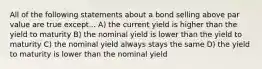 All of the following statements about a bond selling above par value are true except... A) the current yield is higher than the yield to maturity B) the nominal yield is lower than the yield to maturity C) the nominal yield always stays the same D) the yield to maturity is lower than the nominal yield