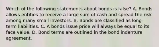 Which of the following statements about bonds is false? A. Bonds allows entities to receive a large sum of cash and spread the risk among many small investors. B. Bonds are classified as long-term liabilities. C. A bonds issue price will always be equal to its face value. D. Bond terms are outlined in the bond indenture agreement.