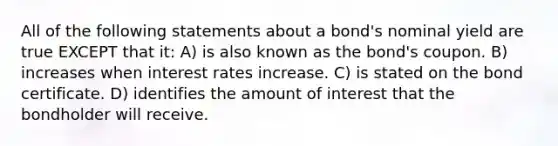 All of the following statements about a bond's nominal yield are true EXCEPT that it: A) is also known as the bond's coupon. B) increases when interest rates increase. C) is stated on the bond certificate. D) identifies the amount of interest that the bondholder will receive.