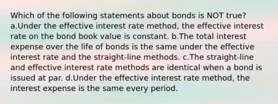 Which of the following statements about bonds is NOT true? a.Under the effective interest rate method, the effective interest rate on the bond book value is constant. b.The total interest expense over the life of bonds is the same under the effective interest rate and the straight-line methods. c.The straight-line and effective interest rate methods are identical when a bond is issued at par. d.Under the effective interest rate method, the interest expense is the same every period.