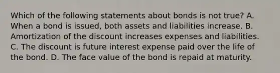 Which of the following statements about bonds is not true? A. When a bond is issued, both assets and liabilities increase. B. Amortization of the discount increases expenses and liabilities. C. The discount is future interest expense paid over the life of the bond. D. The face value of the bond is repaid at maturity.