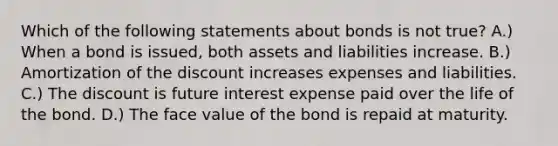 Which of the following statements about bonds is not true? A.) When a bond is issued, both assets and liabilities increase. B.) Amortization of the discount increases expenses and liabilities. C.) The discount is future interest expense paid over the life of the bond. D.) The face value of the bond is repaid at maturity.