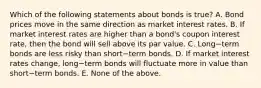 Which of the following statements about bonds is​ true? A. Bond prices move in the same direction as market interest rates. B. If market interest rates are higher than a​ bond's coupon interest​ rate, then the bond will sell above its par value. C. Long−term bonds are less risky than short−term bonds. D. If market interest rates​ change, long−term bonds will fluctuate more in value than short−term bonds. E. None of the above.