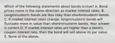 Which of the following statements about bonds is​ true? A. Bond prices move in the same direction as market interest rates. B. Longminusterm bonds are less risky than shortminusterm bonds. C. If market interest rates​ change, longminusterm bonds will fluctuate more in value than shortminusterm bonds. Your answer is correct.D. If market interest rates are higher than a​ bond's coupon interest​ rate, then the bond will sell above its par value. E. None of the above.