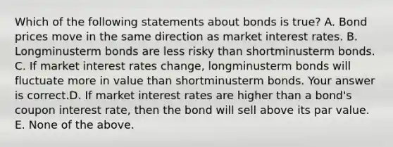 Which of the following statements about bonds is​ true? A. Bond prices move in the same direction as market interest rates. B. Longminusterm bonds are less risky than shortminusterm bonds. C. If market interest rates​ change, longminusterm bonds will fluctuate more in value than shortminusterm bonds. Your answer is correct.D. If market interest rates are higher than a​ bond's coupon interest​ rate, then the bond will sell above its par value. E. None of the above.