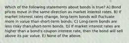 Which of the following statements about bonds is true? A) Bond prices move in the same direction as market interest rates. B) If market interest rates change, long-term bonds will fluctuate more in value than short-term bonds. C) Long-term bonds are less risky than short-term bonds. D) If market interest rates are higher than a bond's coupon interest rate, then the bond will sell above its par value. E) None of the above.