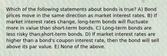 Which of the following statements about bonds is true? A) Bond prices move in the same direction as market interest rates. B) If market interest rates change, long-term bonds will fluctuate more in value than short-term bonds. C) Long-term bonds are less risky than short-term bonds. D) If market interest rates are higher than a bond's coupon interest rate, then the bond will sell above its par value. E) None of the above.