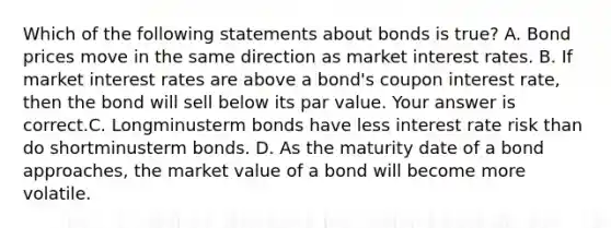 Which of the following statements about bonds is​ true? A. Bond prices move in the same direction as market interest rates. B. If market interest rates are above a​ bond's coupon interest​ rate, then the bond will sell below its par value. Your answer is correct.C. Longminusterm bonds have less interest rate risk than do shortminusterm bonds. D. As the maturity date of a bond​ approaches, the market value of a bond will become more volatile.