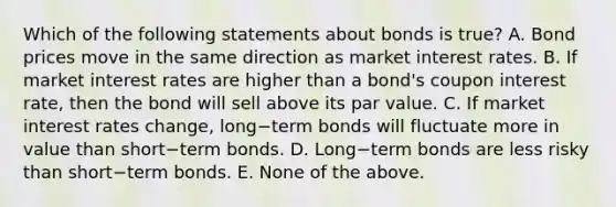 Which of the following statements about bonds is​ true? A. Bond prices move in the same direction as market interest rates. B. If market interest rates are higher than a​ bond's coupon interest​ rate, then the bond will sell above its par value. C. If market interest rates​ change, long−term bonds will fluctuate more in value than short−term bonds. D. Long−term bonds are less risky than short−term bonds. E. None of the above.