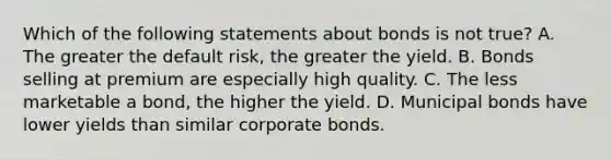 Which of the following statements about bonds is not true? A. The greater the default risk, the greater the yield. B. Bonds selling at premium are especially high quality. C. The less marketable a bond, the higher the yield. D. Municipal bonds have lower yields than similar corporate bonds.