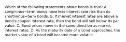 Which of the following statements about bonds is​ true? A. Longminus−term bonds have less interest rate risk than do shortminus−term bonds. B. If market interest rates are above a​ bond's coupon interest​ rate, then the bond will sell below its par value. C. Bond prices move in the same direction as market interest rates. D. As the maturity date of a bond​ approaches, the market value of a bond will become more volatile.