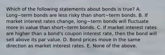 Which of the following statements about bonds is​ true? A. Long−term bonds are less risky than short−term bonds. B. If market interest rates​ change, long−term bonds will fluctuate more in value than short−term bonds. C. If market interest rates are higher than a​ bond's coupon interest​ rate, then the bond will sell above its par value. D. Bond prices move in the same direction as market interest rates. E. None of the above.