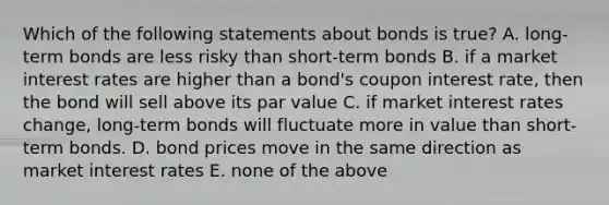 Which of the following statements about bonds is true? A. long-term bonds are less risky than short-term bonds B. if a market interest rates are higher than a bond's coupon interest rate, then the bond will sell above its par value C. if market interest rates change, long-term bonds will fluctuate more in value than short-term bonds. D. bond prices move in the same direction as market interest rates E. none of the above