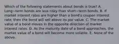 Which of the following statements about bonds is​ true? A. Long−term bonds are less risky than short−term bonds. B. If market interest rates are higher than a​ bond's coupon interest​ rate, then the bond will sell above its par value. C. The market value of a bond moves in the opposite direction of market interest rates. D. As the maturity date of a bond​ approaches, the market value of a bond will become more volatile. E. None of the above.