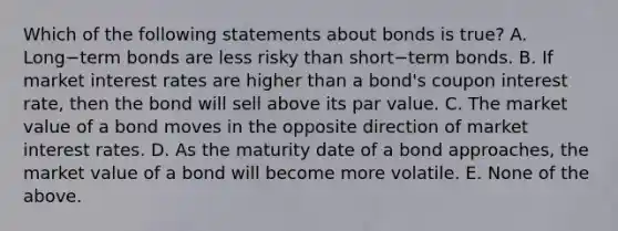 Which of the following statements about bonds is​ true? A. Long−term bonds are less risky than short−term bonds. B. If market interest rates are higher than a​ bond's coupon interest​ rate, then the bond will sell above its par value. C. The market value of a bond moves in the opposite direction of market interest rates. D. As the maturity date of a bond​ approaches, the market value of a bond will become more volatile. E. None of the above.