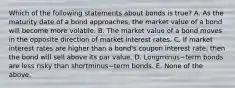 Which of the following statements about bonds is​ true? A. As the maturity date of a bond​ approaches, the market value of a bond will become more volatile. B. The market value of a bond moves in the opposite direction of market interest rates. C. If market interest rates are higher than a​ bond's coupon interest​ rate, then the bond will sell above its par value. D. Longminus−term bonds are less risky than shortminus−term bonds. E. None of the above.