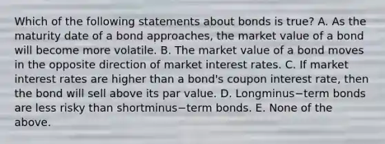 Which of the following statements about bonds is​ true? A. As the maturity date of a bond​ approaches, the market value of a bond will become more volatile. B. The market value of a bond moves in the opposite direction of market interest rates. C. If market interest rates are higher than a​ bond's coupon interest​ rate, then the bond will sell above its par value. D. Longminus−term bonds are less risky than shortminus−term bonds. E. None of the above.