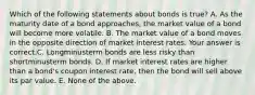 Which of the following statements about bonds is​ true? A. As the maturity date of a bond​ approaches, the market value of a bond will become more volatile. B. The market value of a bond moves in the opposite direction of market interest rates. Your answer is correct.C. Longminusterm bonds are less risky than shortminusterm bonds. D. If market interest rates are higher than a​ bond's coupon interest​ rate, then the bond will sell above its par value. E. None of the above.