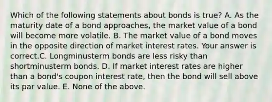 Which of the following statements about bonds is​ true? A. As the maturity date of a bond​ approaches, the market value of a bond will become more volatile. B. The market value of a bond moves in the opposite direction of market interest rates. Your answer is correct.C. Longminusterm bonds are less risky than shortminusterm bonds. D. If market interest rates are higher than a​ bond's coupon interest​ rate, then the bond will sell above its par value. E. None of the above.