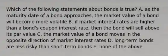 Which of the following statements about bonds is true? A. as the maturity date of a bond approaches, the market value of a bond will become more volatile B. if market interest rates are higher than a bond's coupon interest rate, then the bond will sell above its par value C. the market value of a bond moves in the opposite direction of market interest rates D. long-term bonds are less risky than short-term bonds E. none of the above