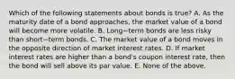 Which of the following statements about bonds is​ true? A. As the maturity date of a bond​ approaches, the market value of a bond will become more volatile. B. Long−term bonds are less risky than short−term bonds. C. The market value of a bond moves in the opposite direction of market interest rates. D. If market interest rates are higher than a​ bond's coupon interest​ rate, then the bond will sell above its par value. E. None of the above.