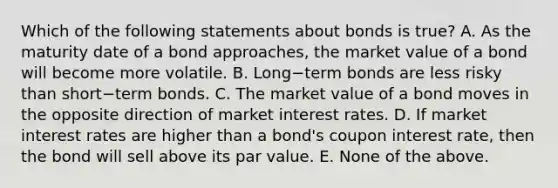 Which of the following statements about bonds is​ true? A. As the maturity date of a bond​ approaches, the market value of a bond will become more volatile. B. Long−term bonds are less risky than short−term bonds. C. The market value of a bond moves in the opposite direction of market interest rates. D. If market interest rates are higher than a​ bond's coupon interest​ rate, then the bond will sell above its par value. E. None of the above.