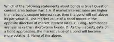 Which of the following statements about bonds is​ true? Question content area bottom Part 1 A. If market interest rates are higher than a​ bond's coupon interest​ rate, then the bond will sell above its par value. B. The market value of a bond moves in the opposite direction of market interest rates. C. Long−term bonds are less risky than short−term bonds. D. As the maturity date of a bond​ approaches, the market value of a bond will become more volatile. E. None of the above.