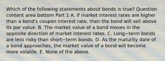 Which of the following statements about bonds is​ true? Question content area bottom Part 1 A. If market interest rates are higher than a​ bond's coupon interest​ rate, then the bond will sell above its par value. B. The market value of a bond moves in the opposite direction of market interest rates. C. Long−term bonds are less risky than short−term bonds. D. As the maturity date of a bond​ approaches, the market value of a bond will become more volatile. E. None of the above.