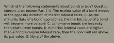 Which of the following statements about bonds is​ true? Question content area bottom Part 1 A. The market value of a bond moves in the opposite direction of market interest rates. B. As the maturity date of a bond​ approaches, the market value of a bond will become more volatile. C. Long−term bonds are less risky than short−term bonds. D. If market interest rates are higher than a​ bond's coupon interest​ rate, then the bond will sell above its par value. E. None of the above.