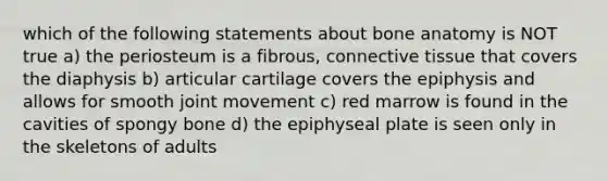 which of the following statements about bone anatomy is NOT true a) the periosteum is a fibrous, connective tissue that covers the diaphysis b) articular cartilage covers the epiphysis and allows for smooth joint movement c) red marrow is found in the cavities of spongy bone d) the epiphyseal plate is seen only in the skeletons of adults