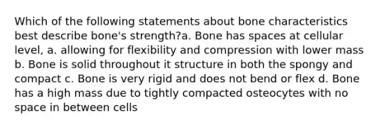 Which of the following statements about bone characteristics best describe bone's strength?a. Bone has spaces at cellular level, a. allowing for flexibility and compression with lower mass b. Bone is solid throughout it structure in both the spongy and compact c. Bone is very rigid and does not bend or flex d. Bone has a high mass due to tightly compacted osteocytes with no space in between cells