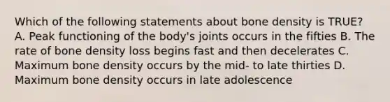 Which of the following statements about bone density is TRUE? A. Peak functioning of the body's joints occurs in the fifties B. The rate of bone density loss begins fast and then decelerates C. Maximum bone density occurs by the mid- to late thirties D. Maximum bone density occurs in late adolescence