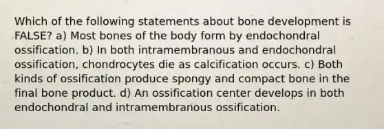 Which of the following statements about bone development is FALSE? a) Most bones of the body form by endochondral ossification. b) In both intramembranous and endochondral ossification, chondrocytes die as calcification occurs. c) Both kinds of ossification produce spongy and compact bone in the final bone product. d) An ossification center develops in both endochondral and intramembranous ossification.