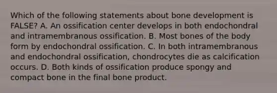 Which of the following statements about bone development is FALSE? A. An ossification center develops in both endochondral and intramembranous ossification. B. Most bones of the body form by endochondral ossification. C. In both intramembranous and endochondral ossification, chondrocytes die as calcification occurs. D. Both kinds of ossification produce spongy and compact bone in the final bone product.