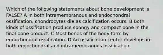 Which of the following statements about bone development is FALSE? A In both intramembranous and endochondral ossification, chondrocytes die as calcification occurs. B Both kinds of ossification produce spongy and compact bone in the final bone product. C Most bones of the body form by endochondral ossification. D An ossification center develops in both endochondral and intramembranous ossification.