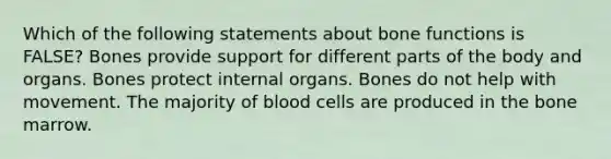 Which of the following statements about bone functions is FALSE? Bones provide support for different parts of the body and organs. Bones protect internal organs. Bones do not help with movement. The majority of blood cells are produced in the bone marrow.